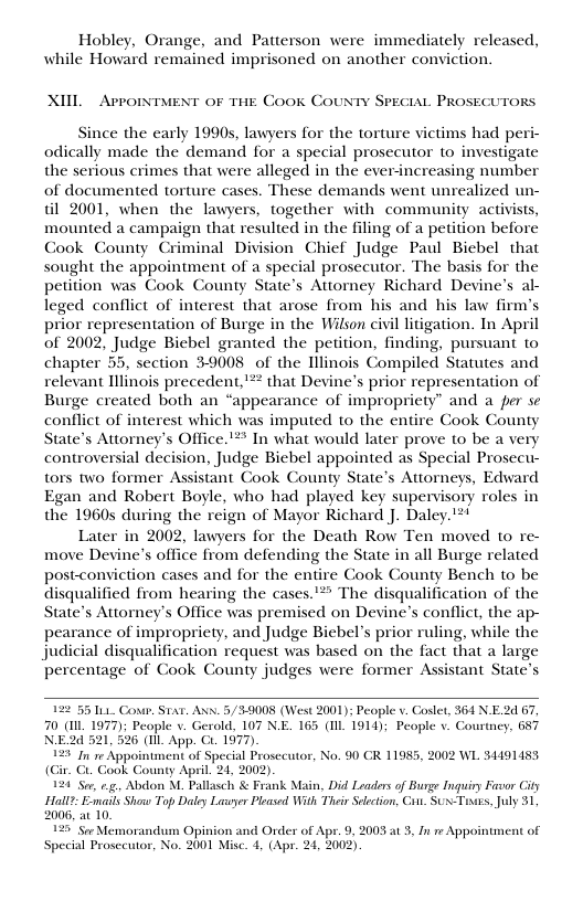 Hobley, Orange, and Patterson were immediately released, while Howard remained imprisoned on another conviction. XIIL ArroixtMent of THE Cook COUNTY SPECIAL PROSECUTORS Since the early 1990s, lawyers for the torture victims had peri- odically made the demand for a special prosecutor to investigate the serious crimes that were alleged in the ever-increasing number of documented torture cases. These demands went unrealized un- til 2001, when the lawyers, together with community activists, mounted a campaign that resulted in the filing of a petition before Cook County Criminal Division Chief Judge Paul Biebel that sought the appointment of a special prosecutor. The basis for the petition was Cook County State’s Attorney Richard Devine’s al- leged conflict of interest that arose from his and his law firm’s prior representation of Burge in the Wilson civil litigation. In April of 2002, Judge Biebel granted the petition, finding, pursuant to chapter 55, section 39008 of the Hllinois Compiled Statutes and relevant Illinois precedent,’*? that Devine’s prior representation of Burge created both an “appearance of impropriety” and a per se conflict of interest which was imputed to the entire Cook County State’s Attorney’s Office.’** In what would later prove to be a very controversial decision, Judge Biebel appointed as Special Prosecu- tors two former Assistant Cook County State’s Attorneys, Edward Egan and Robert Boyle, who had played key supervisory roles in the 1960s during the reign of Mayor Richard J. Daley.!*! Later in 2002, lawyers for the Death Row Ten moved to re- move Devine’s office from defending the State in all Burge related postconviction cases and for the entire Cook County Bench to be disqualified from hearing the cases.’” The disqualification of the State’s Attorney’s Office was premised on Devine’s conflict, the ap- pearance of impropriety, and Judge Biebel’s prior ruling, while the judicial disqualification request was based on the fact that a large percentage of Cook County judges were former Assistant State’s 22 55 1L Cour. Star. Axw. 5/ 39008 (West 2001); People v. Coslet, 364 N E.2 67, 70 (L 1977); People v. Gerald, 107 NE. 165 (Il 1914); People v_ Courtney, 687 N.E2d 521,526 (1ll. App. C. 1977) it of Special Prosceutor, No. 90 CR 11955, 2002 WL 34491453 (Gir. €. Cook County April. 24, 2002). 24 Ser, .. Abdon M. Pallasch & Frank Main, Did Leaders of Burge Inguiry Favor City FHall?: Exmasls Show Top Daley Lasuyer Ploasd With Thair Seletion, Cot. SUN-Tises, Jly 31 2006, at 10. 2 Sor Memorandum Opinion and Order of Apr. 9, 2003 at 3, In e Appointr Special Prosecutor, No. 2001 Misc. 4, (Apr. 24, 2002)